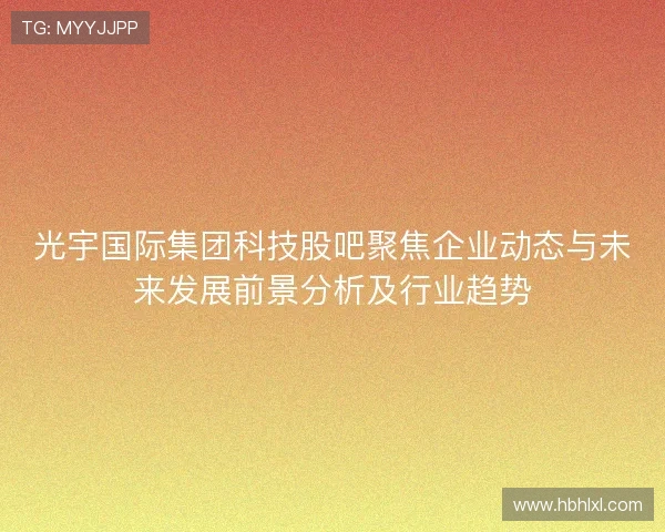 光宇国际集团科技股吧聚焦企业动态与未来发展前景分析及行业趋势